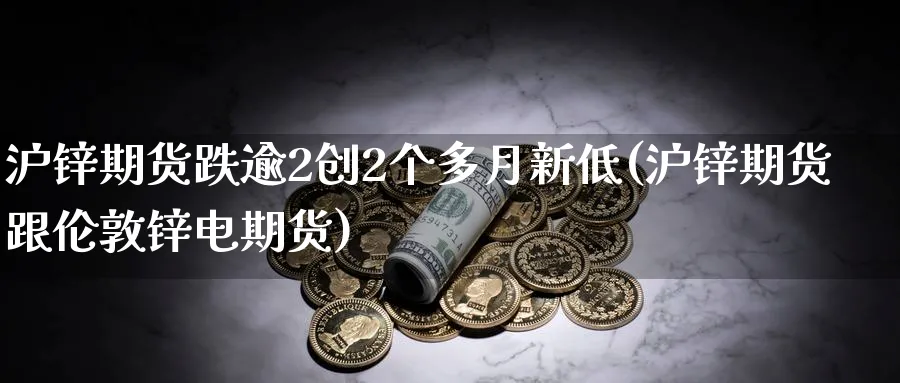 沪锌期货跌逾2创2个多月新低(沪锌期货跟伦敦锌电期货)