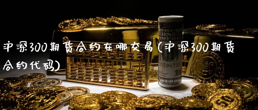 沪深300期货合约在哪交易(沪深300期货合约代码)