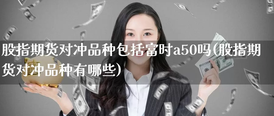 股指期货对冲品种包括富时a50吗(股指期货对冲品种有哪些)