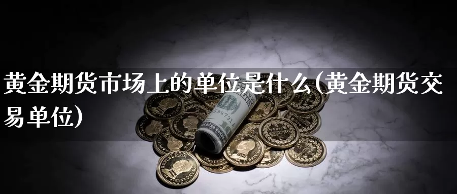 黄金期货市场上的单位是什么(黄金期货交易单位)