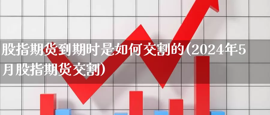 股指期货到期时是如何交割的(2024年5月股指期货交割)