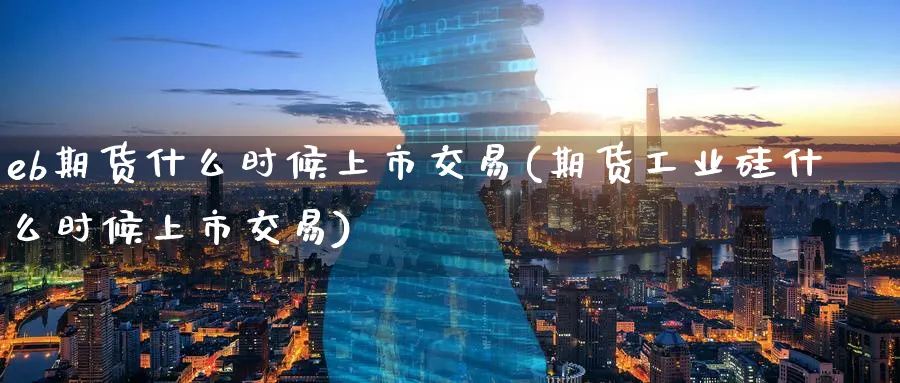 eb期货什么时候上市交易(期货工业硅什么时候上市交易)