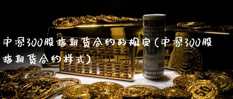 沪深300股指期货合约的规定(沪深300股指期货合约样式)