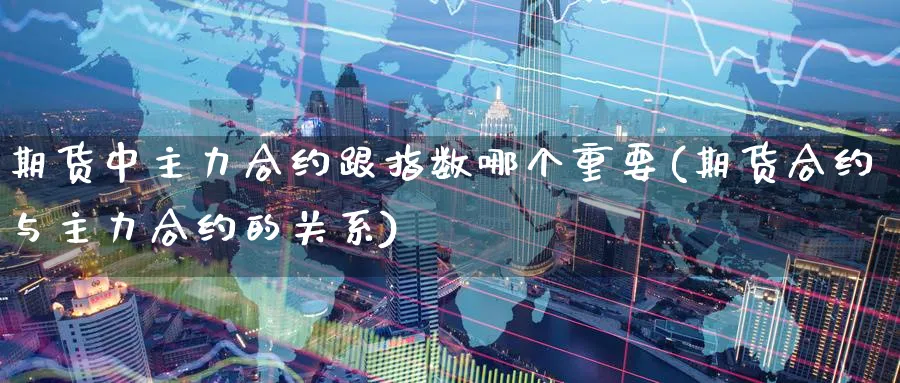 期货中主力合约跟指数哪个重要(期货合约与主力合约的关系) (https://www.haizilaw.com/) 原油期货直播间 第1张