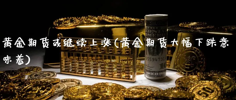 黄金期货或继续上涨(黄金期货大幅下跌意味着)