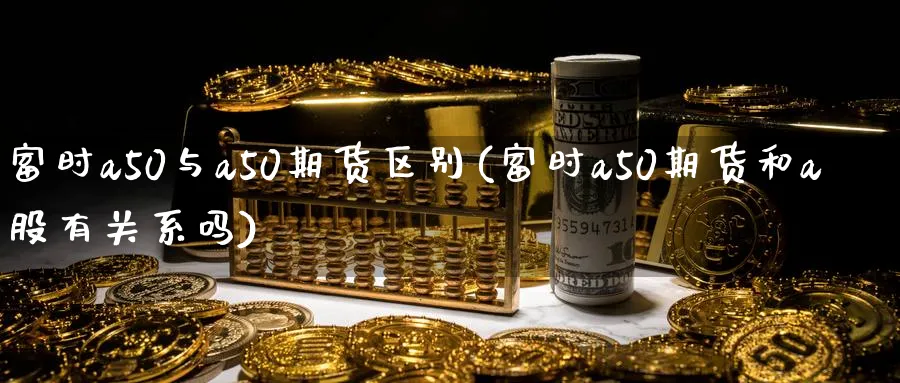 富时a50与a50期货区别(富时a50期货和a股有关系吗)