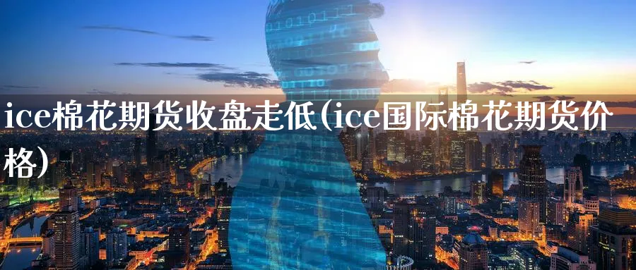 ice棉花期货收盘走低(ice国际棉花期货价格)