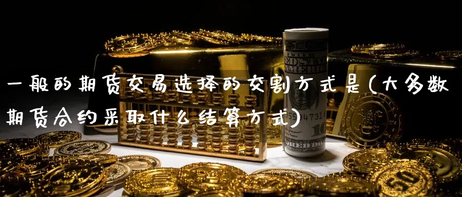 一般的期货交易选择的交割方式是(大多数期货合约采取什么结算方式)