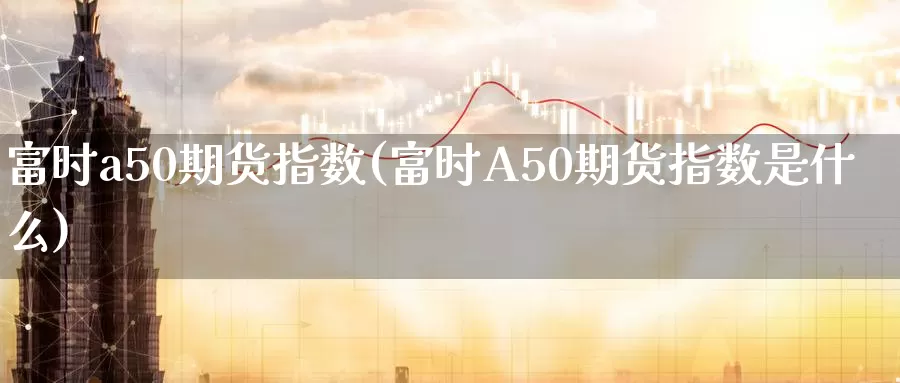 富时a50期货指数(富时A50期货指数是什么)