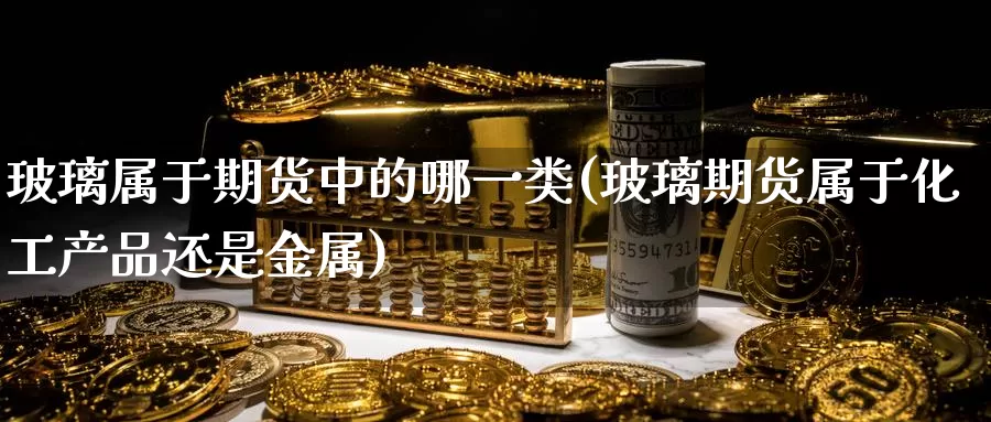 玻璃属于期货中的哪一类(玻璃期货属于化工产品还是金属)