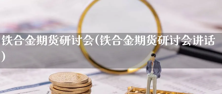 铁合金期货研讨会(铁合金期货研讨会讲话)