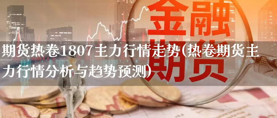 期货热卷1807主力行情走势(热卷期货主力行情分析与趋势预测)