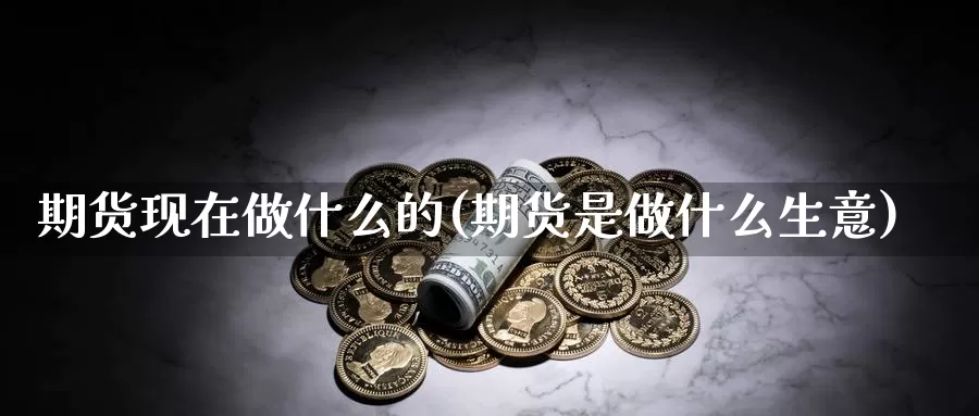 期货现在做什么的(期货是做什么生意)