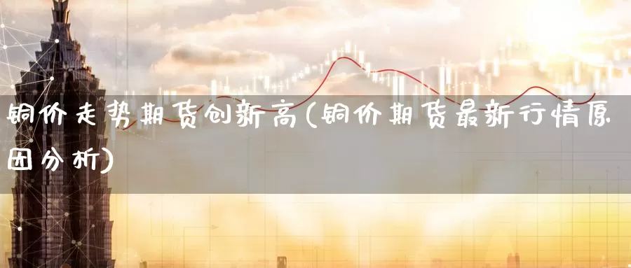 铜价走势期货创新高(铜价期货最新行情原因分析)