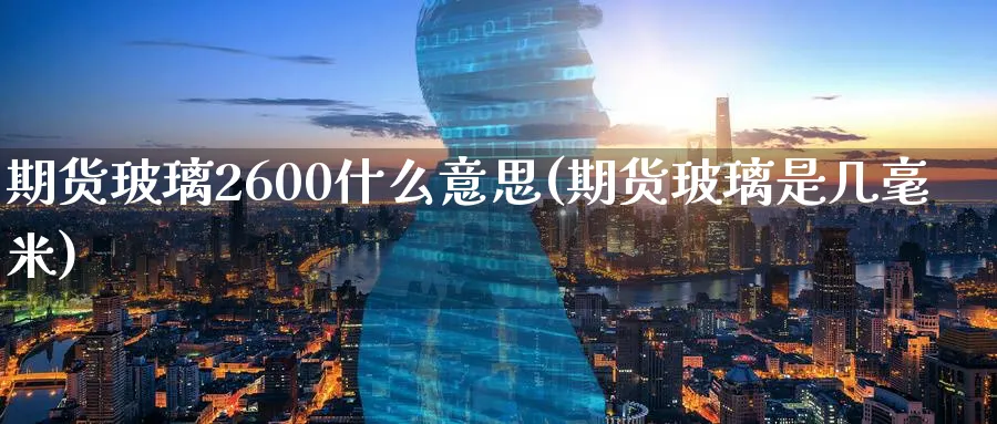 期货玻璃2600什么意思(期货玻璃是几毫米) (https://www.haizilaw.com/) 化工期货 第1张