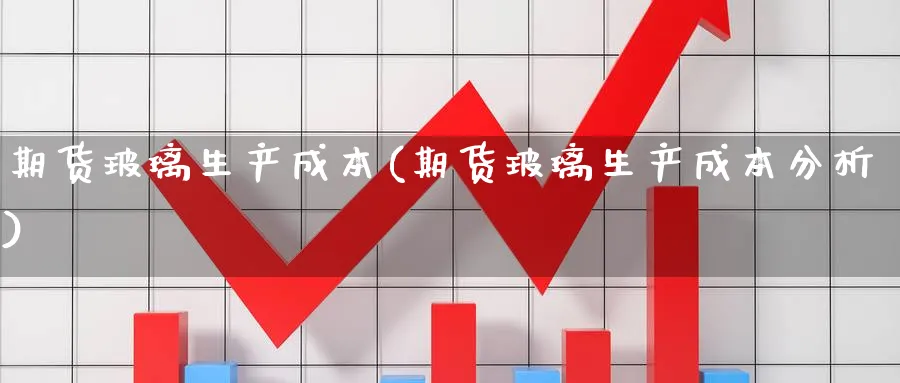 期货玻璃生产成本(期货玻璃生产成本分析) (https://www.haizilaw.com/) 恒指期货 第1张