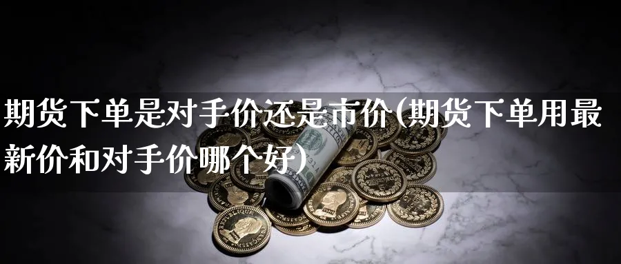 期货下单是对手价还是市价(期货下单用最新价和对手价哪个好) (https://www.haizilaw.com/) 原油期货直播间 第1张