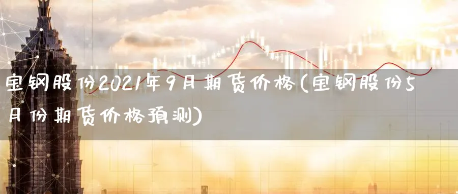 宝钢股份2021年9月期货价格(宝钢股份5月份期货价格预测)