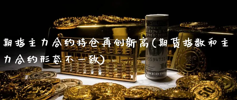 期指主力合约持仓再创新高(期货指数和主力合约形态不一致)