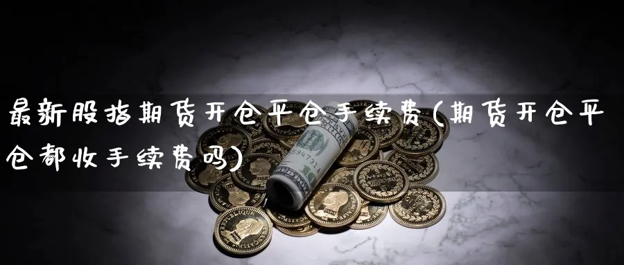 最新股指期货开仓平仓手续费(期货开仓平仓都收手续费吗)