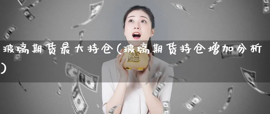 玻璃期货最大持仓(玻璃期货持仓增加分析)