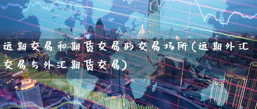 远期交易和期货交易的交易场所(远期外汇交易与外汇期货交易)