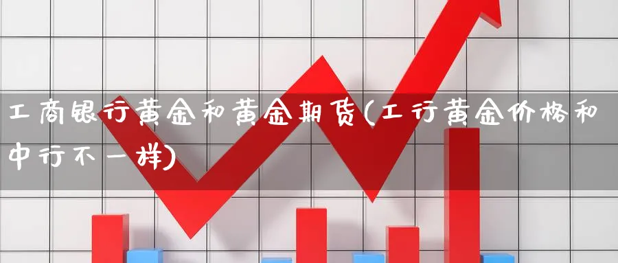 工商银行黄金和黄金期货(工行黄金价格和中行不一样)