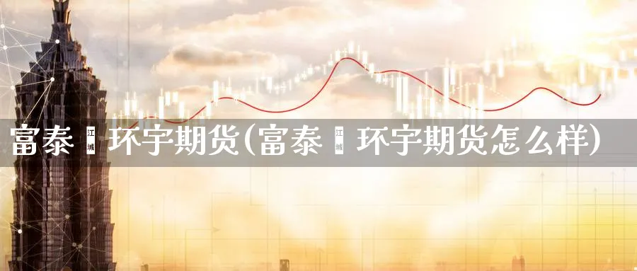 富泰鑫环宇期货(富泰鑫环宇期货怎么样) (https://www.haizilaw.com/) 化工期货 第1张