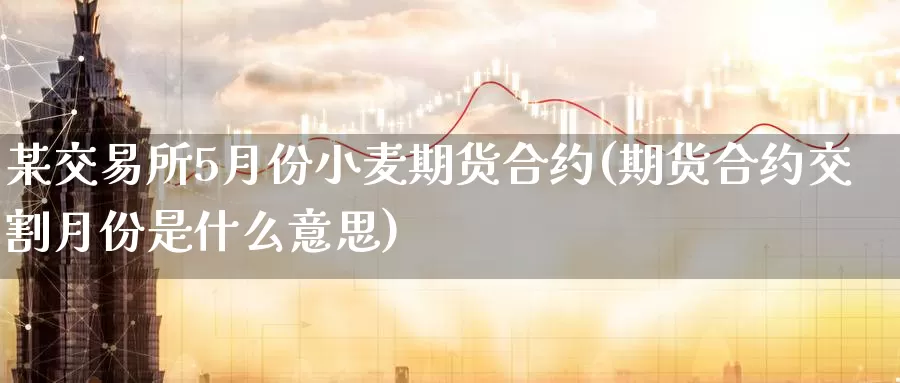 某交易所5月份小麦期货合约(期货合约交割月份是什么意思)