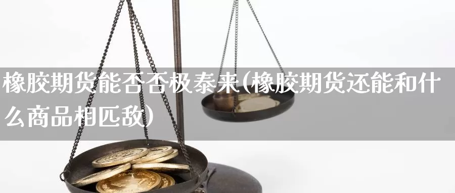 橡胶期货能否否极泰来(橡胶期货还能和什么商品相匹敌)