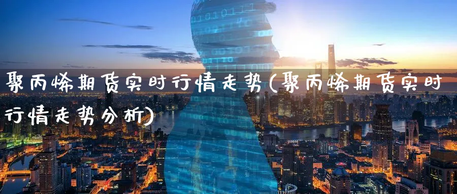 聚丙烯期货实时行情走势(聚丙烯期货实时行情走势分析)