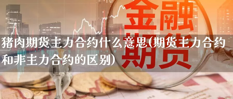 猪肉期货主力合约什么意思(期货主力合约和非主力合约的区别)