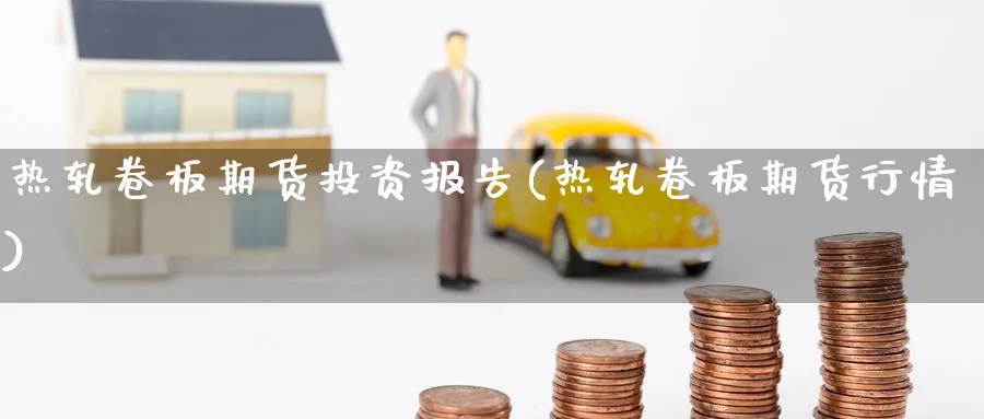 热轧卷板期货投资报告(热轧卷板期货行情) (https://www.haizilaw.com/) 原油期货直播间 第1张